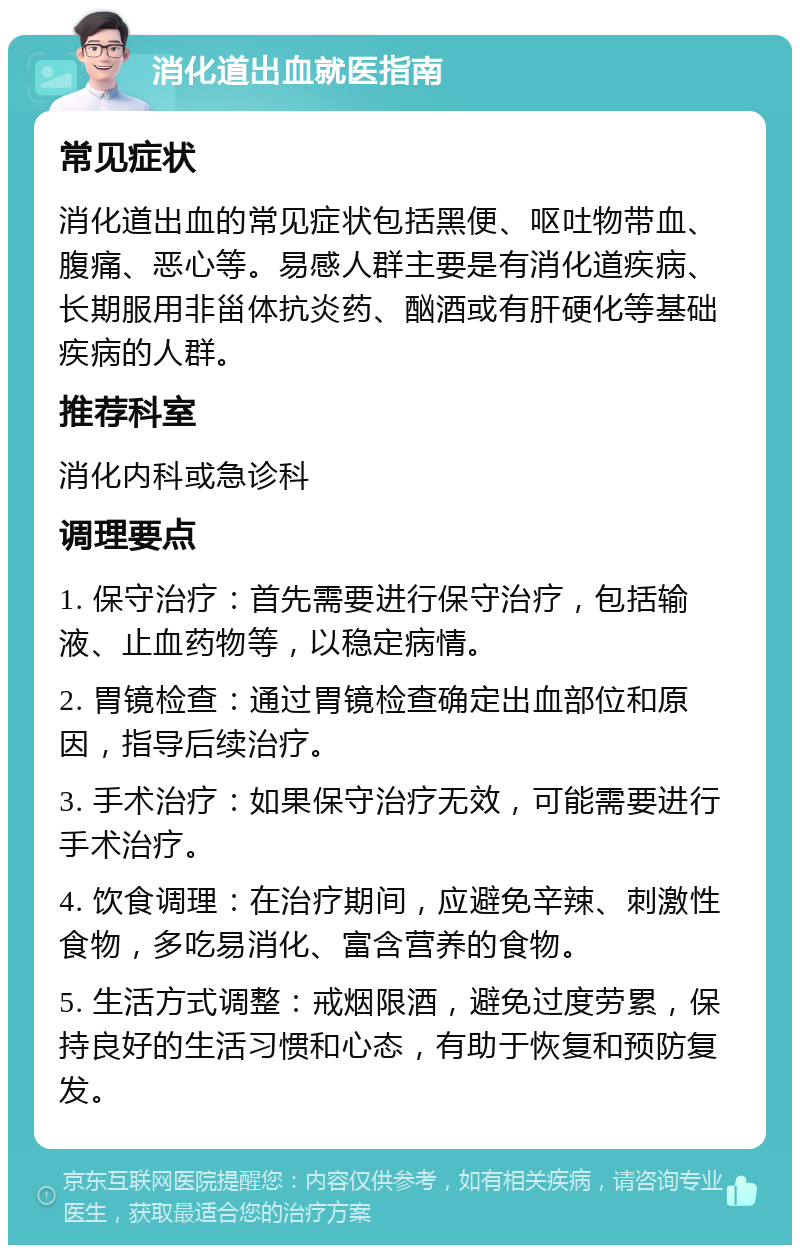 消化道出血就医指南 常见症状 消化道出血的常见症状包括黑便、呕吐物带血、腹痛、恶心等。易感人群主要是有消化道疾病、长期服用非甾体抗炎药、酗酒或有肝硬化等基础疾病的人群。 推荐科室 消化内科或急诊科 调理要点 1. 保守治疗：首先需要进行保守治疗，包括输液、止血药物等，以稳定病情。 2. 胃镜检查：通过胃镜检查确定出血部位和原因，指导后续治疗。 3. 手术治疗：如果保守治疗无效，可能需要进行手术治疗。 4. 饮食调理：在治疗期间，应避免辛辣、刺激性食物，多吃易消化、富含营养的食物。 5. 生活方式调整：戒烟限酒，避免过度劳累，保持良好的生活习惯和心态，有助于恢复和预防复发。