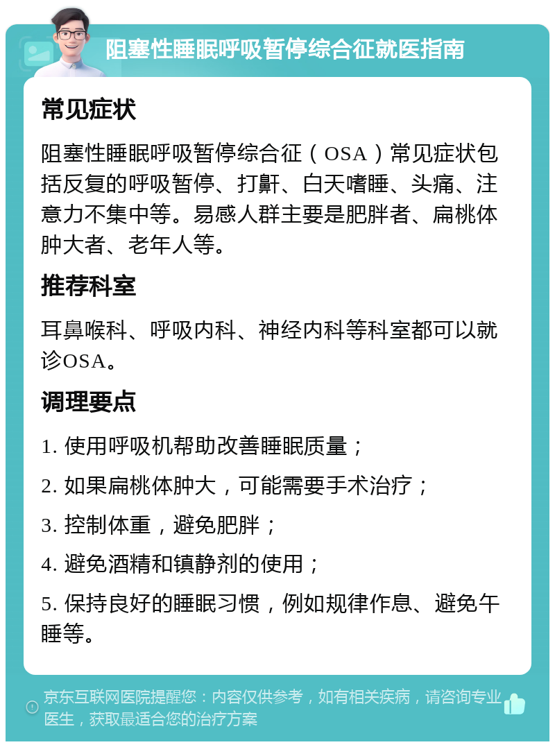 阻塞性睡眠呼吸暂停综合征就医指南 常见症状 阻塞性睡眠呼吸暂停综合征（OSA）常见症状包括反复的呼吸暂停、打鼾、白天嗜睡、头痛、注意力不集中等。易感人群主要是肥胖者、扁桃体肿大者、老年人等。 推荐科室 耳鼻喉科、呼吸内科、神经内科等科室都可以就诊OSA。 调理要点 1. 使用呼吸机帮助改善睡眠质量； 2. 如果扁桃体肿大，可能需要手术治疗； 3. 控制体重，避免肥胖； 4. 避免酒精和镇静剂的使用； 5. 保持良好的睡眠习惯，例如规律作息、避免午睡等。