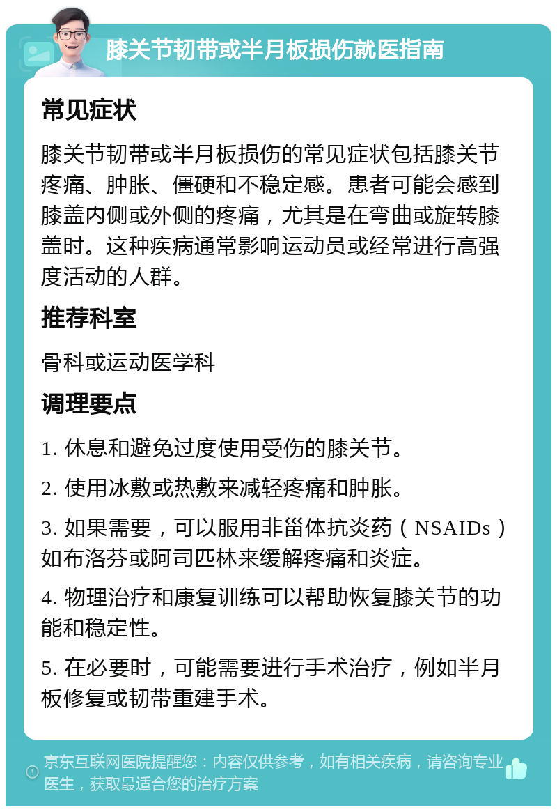 膝关节韧带或半月板损伤就医指南 常见症状 膝关节韧带或半月板损伤的常见症状包括膝关节疼痛、肿胀、僵硬和不稳定感。患者可能会感到膝盖内侧或外侧的疼痛，尤其是在弯曲或旋转膝盖时。这种疾病通常影响运动员或经常进行高强度活动的人群。 推荐科室 骨科或运动医学科 调理要点 1. 休息和避免过度使用受伤的膝关节。 2. 使用冰敷或热敷来减轻疼痛和肿胀。 3. 如果需要，可以服用非甾体抗炎药（NSAIDs）如布洛芬或阿司匹林来缓解疼痛和炎症。 4. 物理治疗和康复训练可以帮助恢复膝关节的功能和稳定性。 5. 在必要时，可能需要进行手术治疗，例如半月板修复或韧带重建手术。