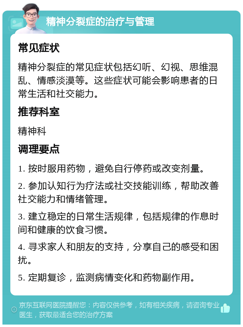 精神分裂症的治疗与管理 常见症状 精神分裂症的常见症状包括幻听、幻视、思维混乱、情感淡漠等。这些症状可能会影响患者的日常生活和社交能力。 推荐科室 精神科 调理要点 1. 按时服用药物，避免自行停药或改变剂量。 2. 参加认知行为疗法或社交技能训练，帮助改善社交能力和情绪管理。 3. 建立稳定的日常生活规律，包括规律的作息时间和健康的饮食习惯。 4. 寻求家人和朋友的支持，分享自己的感受和困扰。 5. 定期复诊，监测病情变化和药物副作用。