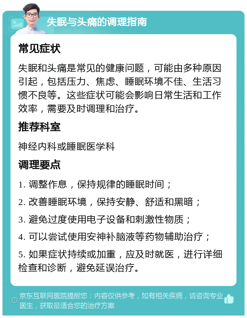 失眠与头痛的调理指南 常见症状 失眠和头痛是常见的健康问题，可能由多种原因引起，包括压力、焦虑、睡眠环境不佳、生活习惯不良等。这些症状可能会影响日常生活和工作效率，需要及时调理和治疗。 推荐科室 神经内科或睡眠医学科 调理要点 1. 调整作息，保持规律的睡眠时间； 2. 改善睡眠环境，保持安静、舒适和黑暗； 3. 避免过度使用电子设备和刺激性物质； 4. 可以尝试使用安神补脑液等药物辅助治疗； 5. 如果症状持续或加重，应及时就医，进行详细检查和诊断，避免延误治疗。