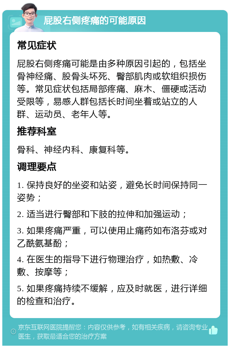 屁股右侧疼痛的可能原因 常见症状 屁股右侧疼痛可能是由多种原因引起的，包括坐骨神经痛、股骨头坏死、臀部肌肉或软组织损伤等。常见症状包括局部疼痛、麻木、僵硬或活动受限等，易感人群包括长时间坐着或站立的人群、运动员、老年人等。 推荐科室 骨科、神经内科、康复科等。 调理要点 1. 保持良好的坐姿和站姿，避免长时间保持同一姿势； 2. 适当进行臀部和下肢的拉伸和加强运动； 3. 如果疼痛严重，可以使用止痛药如布洛芬或对乙酰氨基酚； 4. 在医生的指导下进行物理治疗，如热敷、冷敷、按摩等； 5. 如果疼痛持续不缓解，应及时就医，进行详细的检查和治疗。