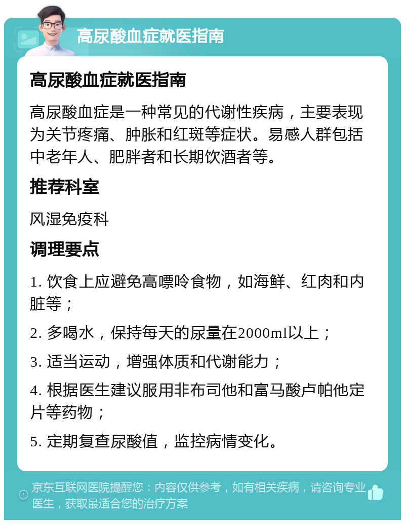 高尿酸血症就医指南 高尿酸血症就医指南 高尿酸血症是一种常见的代谢性疾病，主要表现为关节疼痛、肿胀和红斑等症状。易感人群包括中老年人、肥胖者和长期饮酒者等。 推荐科室 风湿免疫科 调理要点 1. 饮食上应避免高嘌呤食物，如海鲜、红肉和内脏等； 2. 多喝水，保持每天的尿量在2000ml以上； 3. 适当运动，增强体质和代谢能力； 4. 根据医生建议服用非布司他和富马酸卢帕他定片等药物； 5. 定期复查尿酸值，监控病情变化。