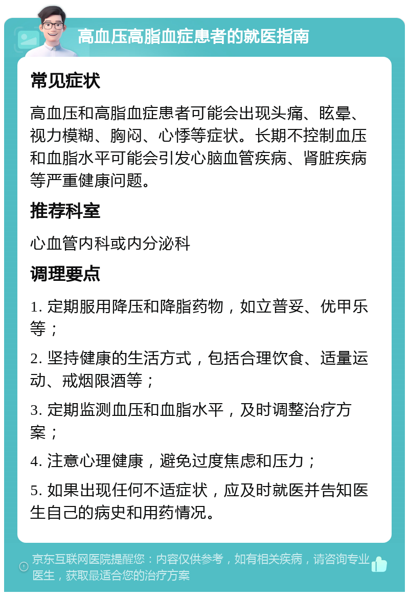 高血压高脂血症患者的就医指南 常见症状 高血压和高脂血症患者可能会出现头痛、眩晕、视力模糊、胸闷、心悸等症状。长期不控制血压和血脂水平可能会引发心脑血管疾病、肾脏疾病等严重健康问题。 推荐科室 心血管内科或内分泌科 调理要点 1. 定期服用降压和降脂药物，如立普妥、优甲乐等； 2. 坚持健康的生活方式，包括合理饮食、适量运动、戒烟限酒等； 3. 定期监测血压和血脂水平，及时调整治疗方案； 4. 注意心理健康，避免过度焦虑和压力； 5. 如果出现任何不适症状，应及时就医并告知医生自己的病史和用药情况。