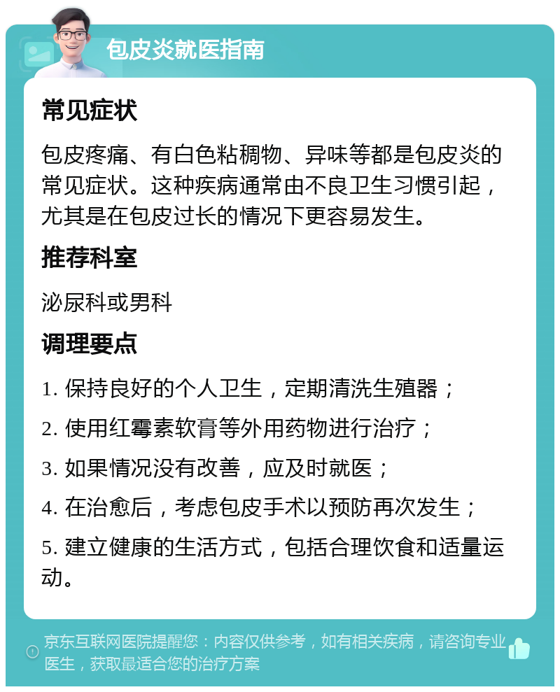 包皮炎就医指南 常见症状 包皮疼痛、有白色粘稠物、异味等都是包皮炎的常见症状。这种疾病通常由不良卫生习惯引起，尤其是在包皮过长的情况下更容易发生。 推荐科室 泌尿科或男科 调理要点 1. 保持良好的个人卫生，定期清洗生殖器； 2. 使用红霉素软膏等外用药物进行治疗； 3. 如果情况没有改善，应及时就医； 4. 在治愈后，考虑包皮手术以预防再次发生； 5. 建立健康的生活方式，包括合理饮食和适量运动。