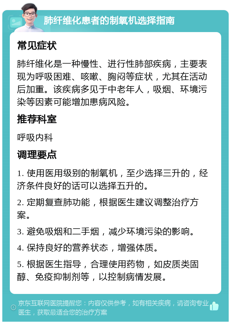 肺纤维化患者的制氧机选择指南 常见症状 肺纤维化是一种慢性、进行性肺部疾病，主要表现为呼吸困难、咳嗽、胸闷等症状，尤其在活动后加重。该疾病多见于中老年人，吸烟、环境污染等因素可能增加患病风险。 推荐科室 呼吸内科 调理要点 1. 使用医用级别的制氧机，至少选择三升的，经济条件良好的话可以选择五升的。 2. 定期复查肺功能，根据医生建议调整治疗方案。 3. 避免吸烟和二手烟，减少环境污染的影响。 4. 保持良好的营养状态，增强体质。 5. 根据医生指导，合理使用药物，如皮质类固醇、免疫抑制剂等，以控制病情发展。