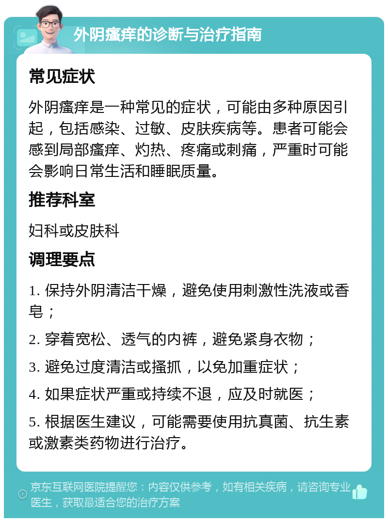 外阴瘙痒的诊断与治疗指南 常见症状 外阴瘙痒是一种常见的症状，可能由多种原因引起，包括感染、过敏、皮肤疾病等。患者可能会感到局部瘙痒、灼热、疼痛或刺痛，严重时可能会影响日常生活和睡眠质量。 推荐科室 妇科或皮肤科 调理要点 1. 保持外阴清洁干燥，避免使用刺激性洗液或香皂； 2. 穿着宽松、透气的内裤，避免紧身衣物； 3. 避免过度清洁或搔抓，以免加重症状； 4. 如果症状严重或持续不退，应及时就医； 5. 根据医生建议，可能需要使用抗真菌、抗生素或激素类药物进行治疗。