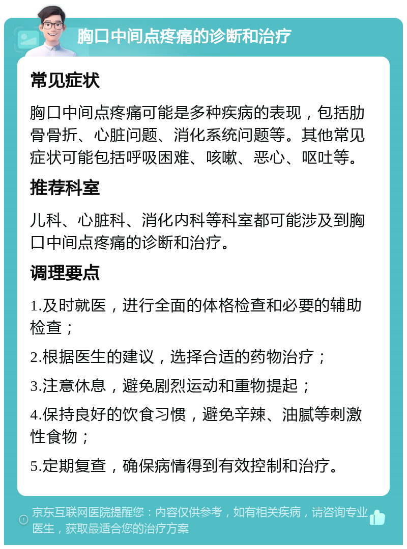 胸口中间点疼痛的诊断和治疗 常见症状 胸口中间点疼痛可能是多种疾病的表现，包括肋骨骨折、心脏问题、消化系统问题等。其他常见症状可能包括呼吸困难、咳嗽、恶心、呕吐等。 推荐科室 儿科、心脏科、消化内科等科室都可能涉及到胸口中间点疼痛的诊断和治疗。 调理要点 1.及时就医，进行全面的体格检查和必要的辅助检查； 2.根据医生的建议，选择合适的药物治疗； 3.注意休息，避免剧烈运动和重物提起； 4.保持良好的饮食习惯，避免辛辣、油腻等刺激性食物； 5.定期复查，确保病情得到有效控制和治疗。