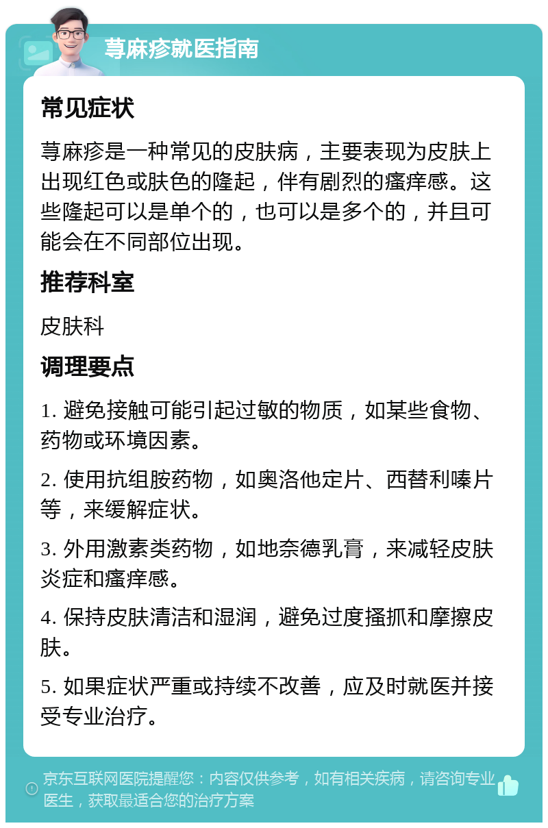 荨麻疹就医指南 常见症状 荨麻疹是一种常见的皮肤病，主要表现为皮肤上出现红色或肤色的隆起，伴有剧烈的瘙痒感。这些隆起可以是单个的，也可以是多个的，并且可能会在不同部位出现。 推荐科室 皮肤科 调理要点 1. 避免接触可能引起过敏的物质，如某些食物、药物或环境因素。 2. 使用抗组胺药物，如奥洛他定片、西替利嗪片等，来缓解症状。 3. 外用激素类药物，如地奈德乳膏，来减轻皮肤炎症和瘙痒感。 4. 保持皮肤清洁和湿润，避免过度搔抓和摩擦皮肤。 5. 如果症状严重或持续不改善，应及时就医并接受专业治疗。