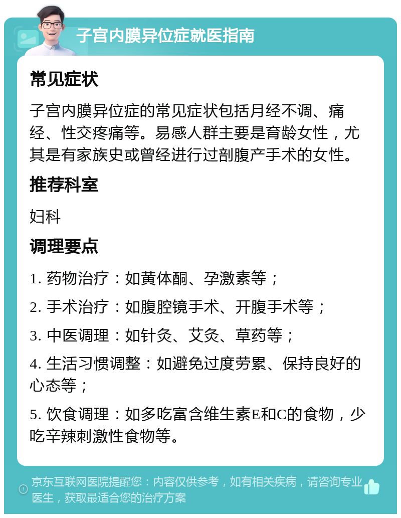 子宫内膜异位症就医指南 常见症状 子宫内膜异位症的常见症状包括月经不调、痛经、性交疼痛等。易感人群主要是育龄女性，尤其是有家族史或曾经进行过剖腹产手术的女性。 推荐科室 妇科 调理要点 1. 药物治疗：如黄体酮、孕激素等； 2. 手术治疗：如腹腔镜手术、开腹手术等； 3. 中医调理：如针灸、艾灸、草药等； 4. 生活习惯调整：如避免过度劳累、保持良好的心态等； 5. 饮食调理：如多吃富含维生素E和C的食物，少吃辛辣刺激性食物等。