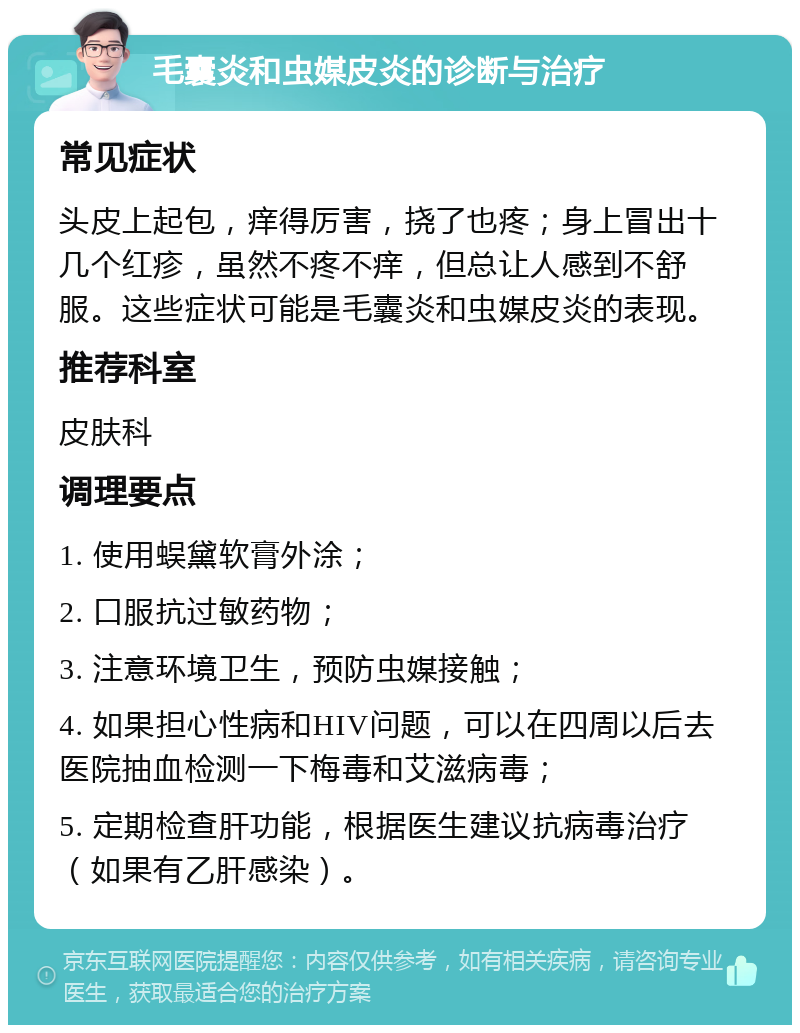 毛囊炎和虫媒皮炎的诊断与治疗 常见症状 头皮上起包，痒得厉害，挠了也疼；身上冒出十几个红疹，虽然不疼不痒，但总让人感到不舒服。这些症状可能是毛囊炎和虫媒皮炎的表现。 推荐科室 皮肤科 调理要点 1. 使用蜈黛软膏外涂； 2. 口服抗过敏药物； 3. 注意环境卫生，预防虫媒接触； 4. 如果担心性病和HIV问题，可以在四周以后去医院抽血检测一下梅毒和艾滋病毒； 5. 定期检查肝功能，根据医生建议抗病毒治疗（如果有乙肝感染）。