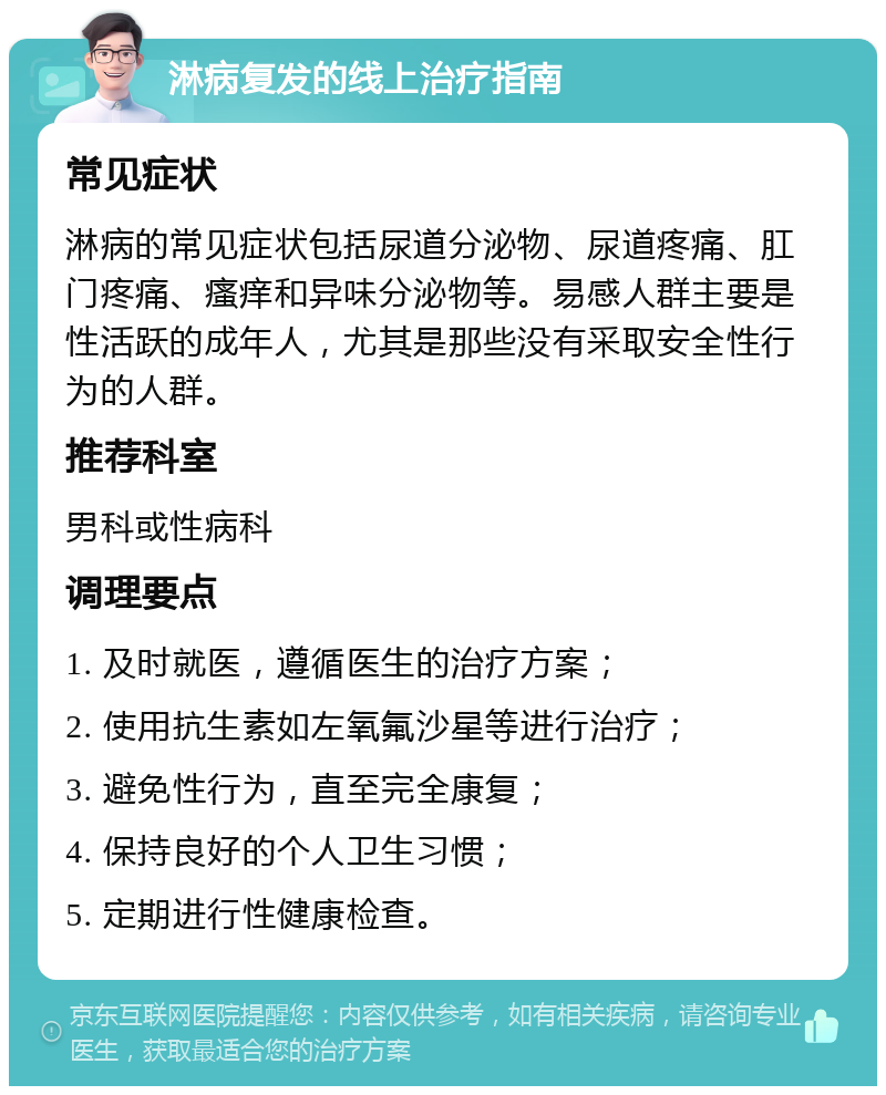 淋病复发的线上治疗指南 常见症状 淋病的常见症状包括尿道分泌物、尿道疼痛、肛门疼痛、瘙痒和异味分泌物等。易感人群主要是性活跃的成年人，尤其是那些没有采取安全性行为的人群。 推荐科室 男科或性病科 调理要点 1. 及时就医，遵循医生的治疗方案； 2. 使用抗生素如左氧氟沙星等进行治疗； 3. 避免性行为，直至完全康复； 4. 保持良好的个人卫生习惯； 5. 定期进行性健康检查。