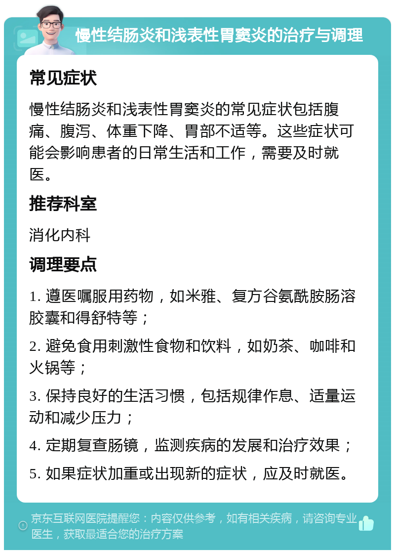 慢性结肠炎和浅表性胃窦炎的治疗与调理 常见症状 慢性结肠炎和浅表性胃窦炎的常见症状包括腹痛、腹泻、体重下降、胃部不适等。这些症状可能会影响患者的日常生活和工作，需要及时就医。 推荐科室 消化内科 调理要点 1. 遵医嘱服用药物，如米雅、复方谷氨酰胺肠溶胶囊和得舒特等； 2. 避免食用刺激性食物和饮料，如奶茶、咖啡和火锅等； 3. 保持良好的生活习惯，包括规律作息、适量运动和减少压力； 4. 定期复查肠镜，监测疾病的发展和治疗效果； 5. 如果症状加重或出现新的症状，应及时就医。