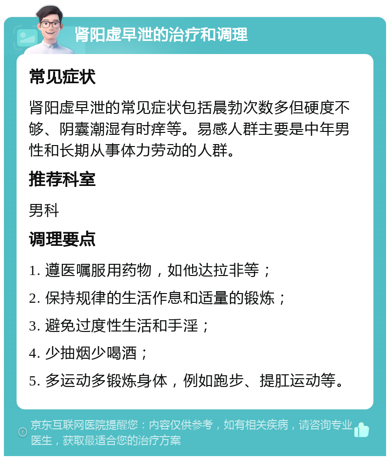 肾阳虚早泄的治疗和调理 常见症状 肾阳虚早泄的常见症状包括晨勃次数多但硬度不够、阴囊潮湿有时痒等。易感人群主要是中年男性和长期从事体力劳动的人群。 推荐科室 男科 调理要点 1. 遵医嘱服用药物，如他达拉非等； 2. 保持规律的生活作息和适量的锻炼； 3. 避免过度性生活和手淫； 4. 少抽烟少喝酒； 5. 多运动多锻炼身体，例如跑步、提肛运动等。