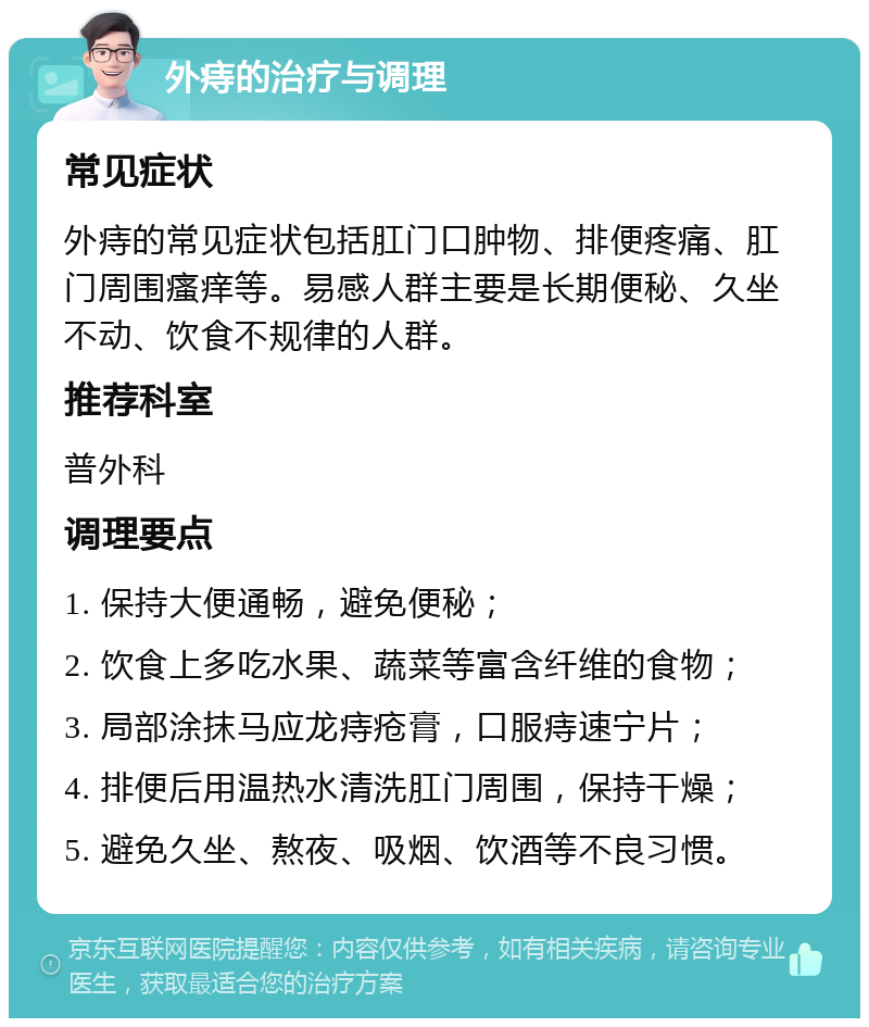 外痔的治疗与调理 常见症状 外痔的常见症状包括肛门口肿物、排便疼痛、肛门周围瘙痒等。易感人群主要是长期便秘、久坐不动、饮食不规律的人群。 推荐科室 普外科 调理要点 1. 保持大便通畅，避免便秘； 2. 饮食上多吃水果、蔬菜等富含纤维的食物； 3. 局部涂抹马应龙痔疮膏，口服痔速宁片； 4. 排便后用温热水清洗肛门周围，保持干燥； 5. 避免久坐、熬夜、吸烟、饮酒等不良习惯。