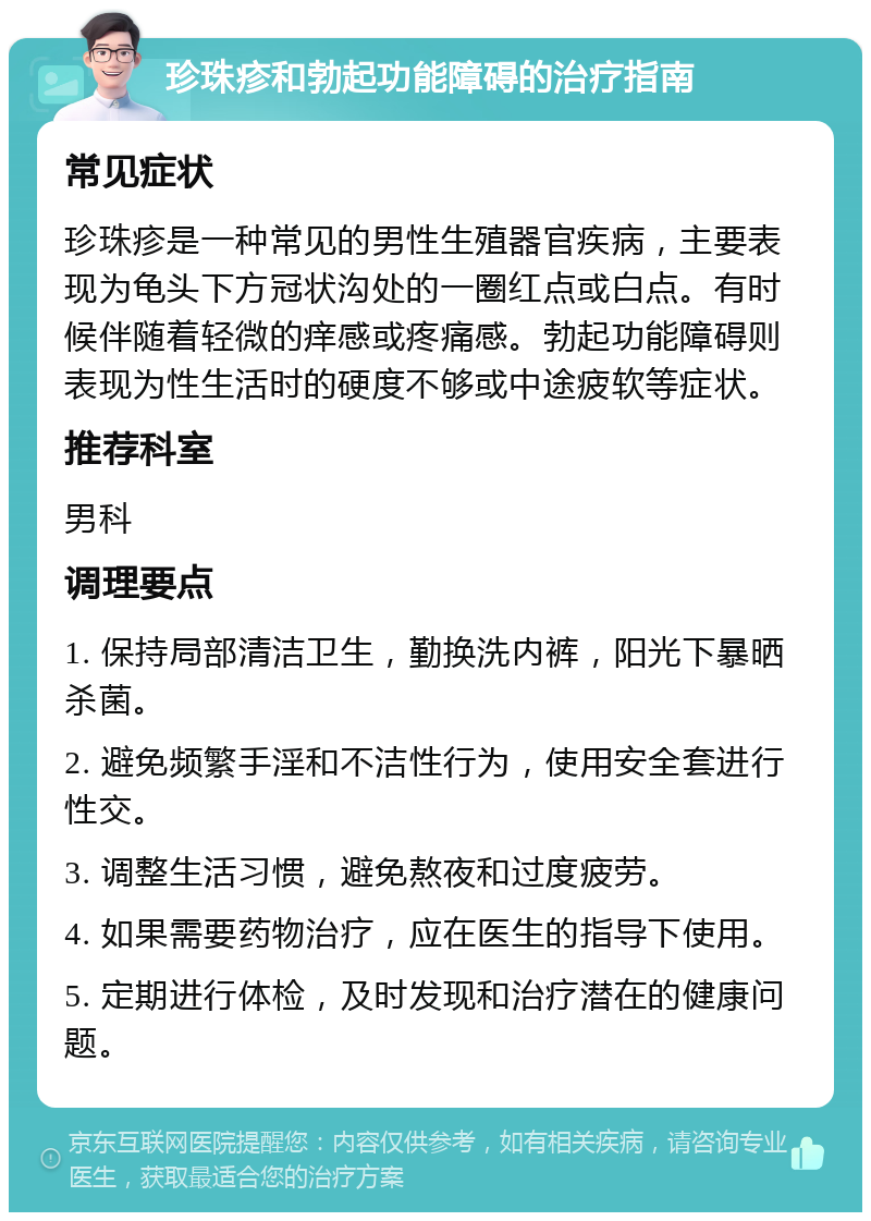 珍珠疹和勃起功能障碍的治疗指南 常见症状 珍珠疹是一种常见的男性生殖器官疾病，主要表现为龟头下方冠状沟处的一圈红点或白点。有时候伴随着轻微的痒感或疼痛感。勃起功能障碍则表现为性生活时的硬度不够或中途疲软等症状。 推荐科室 男科 调理要点 1. 保持局部清洁卫生，勤换洗内裤，阳光下暴晒杀菌。 2. 避免频繁手淫和不洁性行为，使用安全套进行性交。 3. 调整生活习惯，避免熬夜和过度疲劳。 4. 如果需要药物治疗，应在医生的指导下使用。 5. 定期进行体检，及时发现和治疗潜在的健康问题。