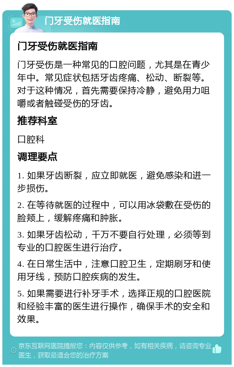 门牙受伤就医指南 门牙受伤就医指南 门牙受伤是一种常见的口腔问题，尤其是在青少年中。常见症状包括牙齿疼痛、松动、断裂等。对于这种情况，首先需要保持冷静，避免用力咀嚼或者触碰受伤的牙齿。 推荐科室 口腔科 调理要点 1. 如果牙齿断裂，应立即就医，避免感染和进一步损伤。 2. 在等待就医的过程中，可以用冰袋敷在受伤的脸颊上，缓解疼痛和肿胀。 3. 如果牙齿松动，千万不要自行处理，必须等到专业的口腔医生进行治疗。 4. 在日常生活中，注意口腔卫生，定期刷牙和使用牙线，预防口腔疾病的发生。 5. 如果需要进行补牙手术，选择正规的口腔医院和经验丰富的医生进行操作，确保手术的安全和效果。