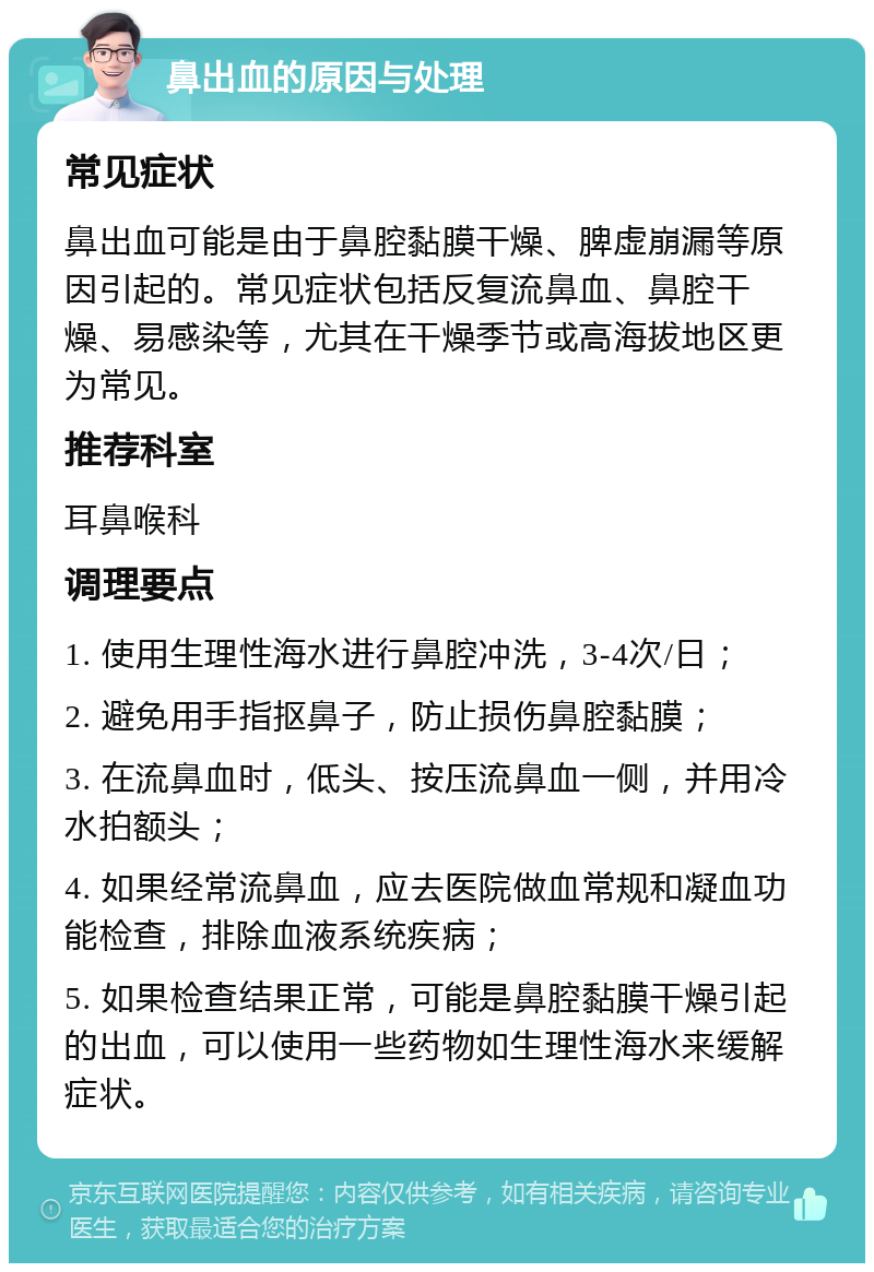 鼻出血的原因与处理 常见症状 鼻出血可能是由于鼻腔黏膜干燥、脾虚崩漏等原因引起的。常见症状包括反复流鼻血、鼻腔干燥、易感染等，尤其在干燥季节或高海拔地区更为常见。 推荐科室 耳鼻喉科 调理要点 1. 使用生理性海水进行鼻腔冲洗，3-4次/日； 2. 避免用手指抠鼻子，防止损伤鼻腔黏膜； 3. 在流鼻血时，低头、按压流鼻血一侧，并用冷水拍额头； 4. 如果经常流鼻血，应去医院做血常规和凝血功能检查，排除血液系统疾病； 5. 如果检查结果正常，可能是鼻腔黏膜干燥引起的出血，可以使用一些药物如生理性海水来缓解症状。