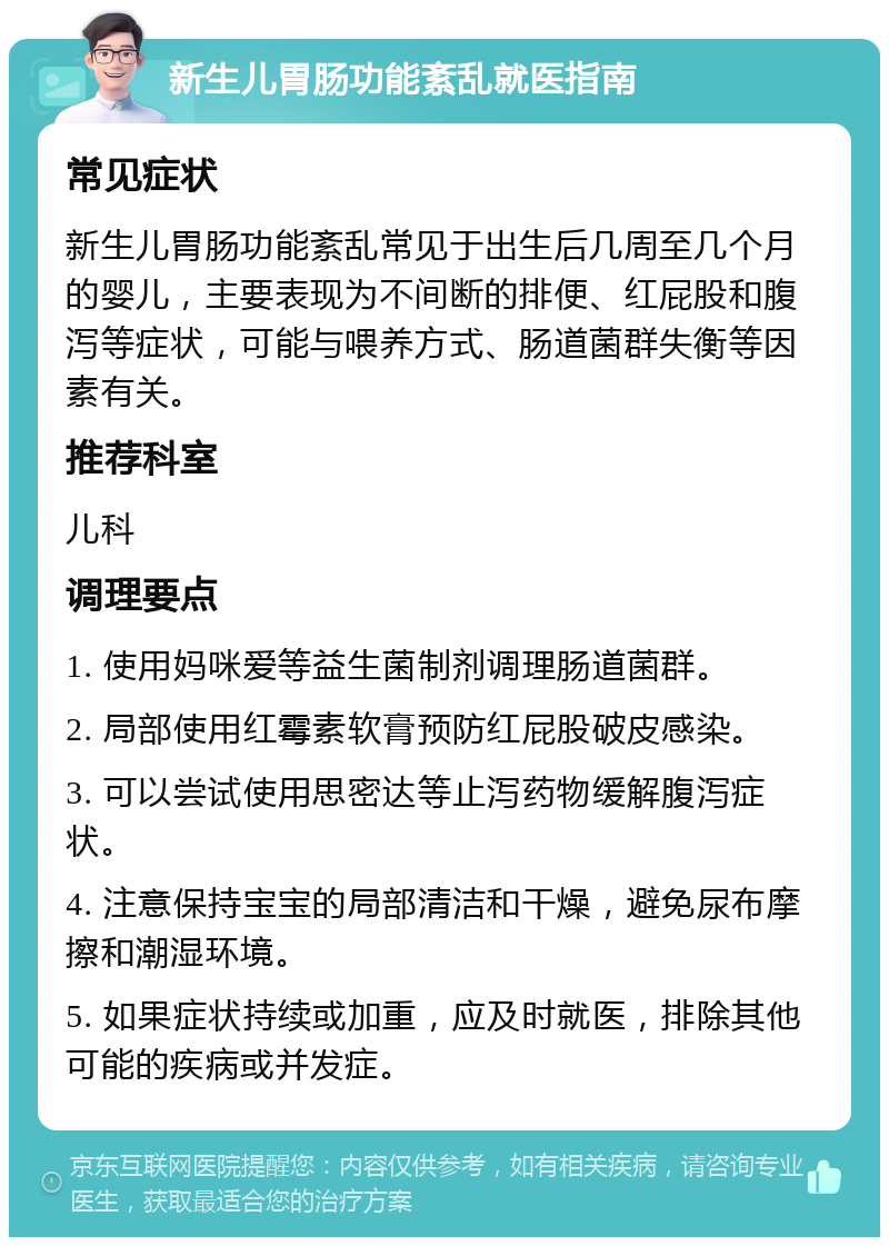 新生儿胃肠功能紊乱就医指南 常见症状 新生儿胃肠功能紊乱常见于出生后几周至几个月的婴儿，主要表现为不间断的排便、红屁股和腹泻等症状，可能与喂养方式、肠道菌群失衡等因素有关。 推荐科室 儿科 调理要点 1. 使用妈咪爱等益生菌制剂调理肠道菌群。 2. 局部使用红霉素软膏预防红屁股破皮感染。 3. 可以尝试使用思密达等止泻药物缓解腹泻症状。 4. 注意保持宝宝的局部清洁和干燥，避免尿布摩擦和潮湿环境。 5. 如果症状持续或加重，应及时就医，排除其他可能的疾病或并发症。