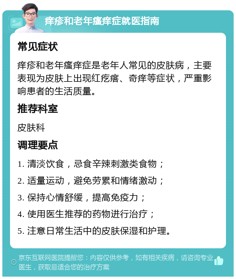 痒疹和老年瘙痒症就医指南 常见症状 痒疹和老年瘙痒症是老年人常见的皮肤病，主要表现为皮肤上出现红疙瘩、奇痒等症状，严重影响患者的生活质量。 推荐科室 皮肤科 调理要点 1. 清淡饮食，忌食辛辣刺激类食物； 2. 适量运动，避免劳累和情绪激动； 3. 保持心情舒缓，提高免疫力； 4. 使用医生推荐的药物进行治疗； 5. 注意日常生活中的皮肤保湿和护理。