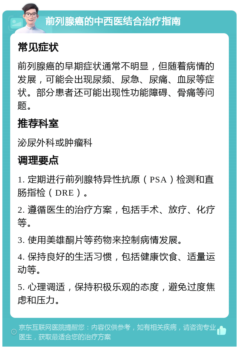 前列腺癌的中西医结合治疗指南 常见症状 前列腺癌的早期症状通常不明显，但随着病情的发展，可能会出现尿频、尿急、尿痛、血尿等症状。部分患者还可能出现性功能障碍、骨痛等问题。 推荐科室 泌尿外科或肿瘤科 调理要点 1. 定期进行前列腺特异性抗原（PSA）检测和直肠指检（DRE）。 2. 遵循医生的治疗方案，包括手术、放疗、化疗等。 3. 使用美雄酮片等药物来控制病情发展。 4. 保持良好的生活习惯，包括健康饮食、适量运动等。 5. 心理调适，保持积极乐观的态度，避免过度焦虑和压力。