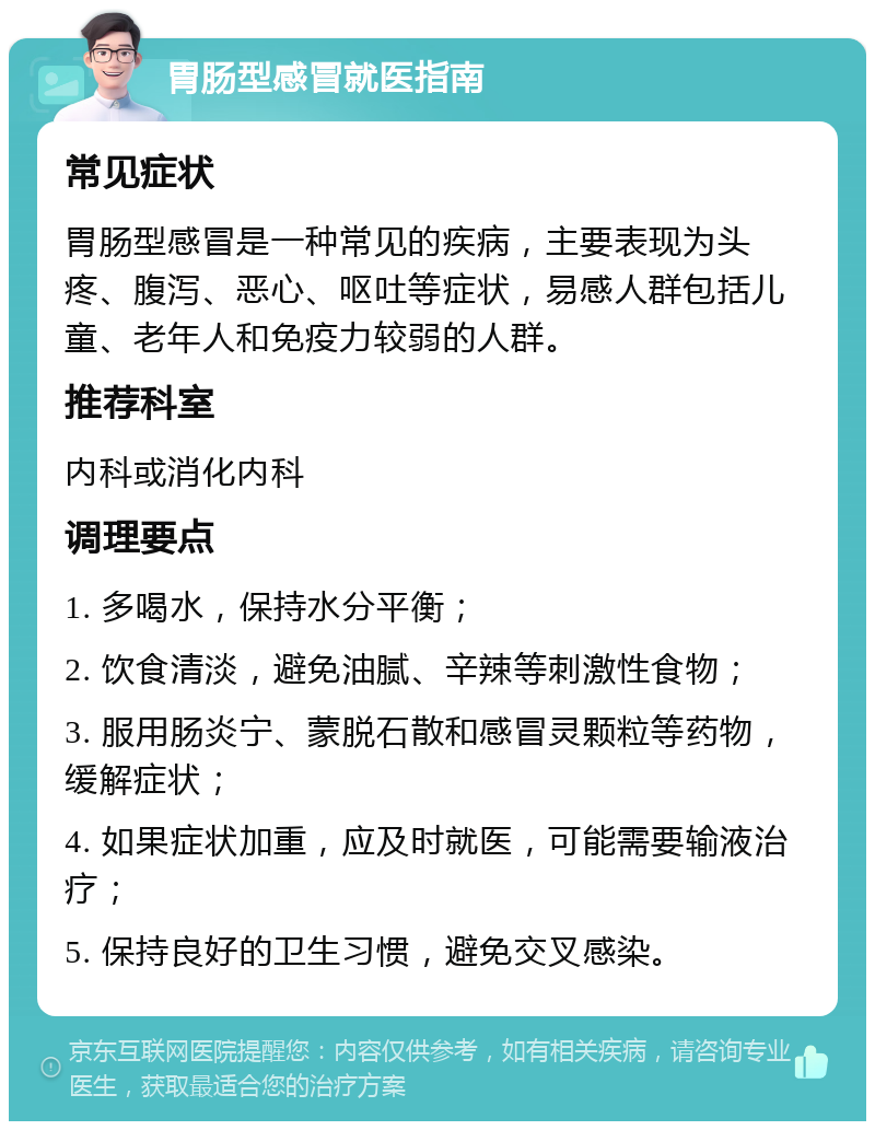 胃肠型感冒就医指南 常见症状 胃肠型感冒是一种常见的疾病，主要表现为头疼、腹泻、恶心、呕吐等症状，易感人群包括儿童、老年人和免疫力较弱的人群。 推荐科室 内科或消化内科 调理要点 1. 多喝水，保持水分平衡； 2. 饮食清淡，避免油腻、辛辣等刺激性食物； 3. 服用肠炎宁、蒙脱石散和感冒灵颗粒等药物，缓解症状； 4. 如果症状加重，应及时就医，可能需要输液治疗； 5. 保持良好的卫生习惯，避免交叉感染。