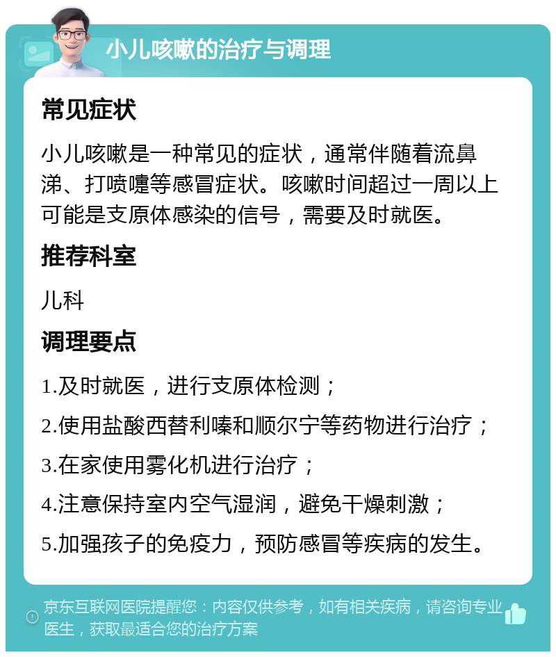 小儿咳嗽的治疗与调理 常见症状 小儿咳嗽是一种常见的症状，通常伴随着流鼻涕、打喷嚏等感冒症状。咳嗽时间超过一周以上可能是支原体感染的信号，需要及时就医。 推荐科室 儿科 调理要点 1.及时就医，进行支原体检测； 2.使用盐酸西替利嗪和顺尔宁等药物进行治疗； 3.在家使用雾化机进行治疗； 4.注意保持室内空气湿润，避免干燥刺激； 5.加强孩子的免疫力，预防感冒等疾病的发生。