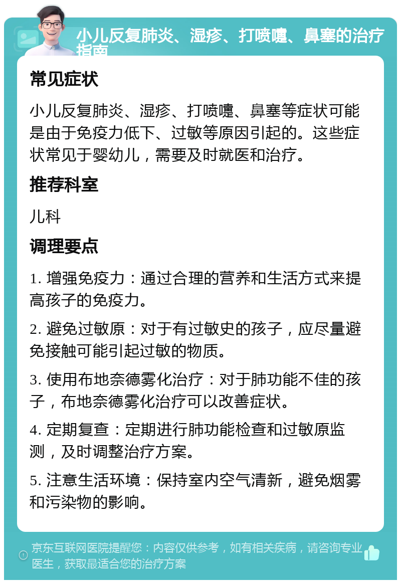 小儿反复肺炎、湿疹、打喷嚏、鼻塞的治疗指南 常见症状 小儿反复肺炎、湿疹、打喷嚏、鼻塞等症状可能是由于免疫力低下、过敏等原因引起的。这些症状常见于婴幼儿，需要及时就医和治疗。 推荐科室 儿科 调理要点 1. 增强免疫力：通过合理的营养和生活方式来提高孩子的免疫力。 2. 避免过敏原：对于有过敏史的孩子，应尽量避免接触可能引起过敏的物质。 3. 使用布地奈德雾化治疗：对于肺功能不佳的孩子，布地奈德雾化治疗可以改善症状。 4. 定期复查：定期进行肺功能检查和过敏原监测，及时调整治疗方案。 5. 注意生活环境：保持室内空气清新，避免烟雾和污染物的影响。