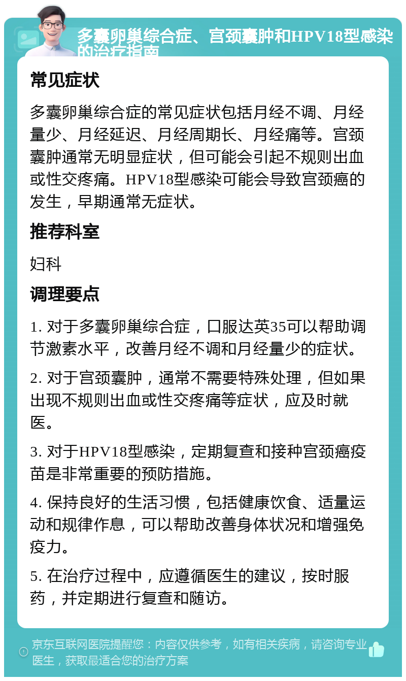 多囊卵巢综合症、宫颈囊肿和HPV18型感染的治疗指南 常见症状 多囊卵巢综合症的常见症状包括月经不调、月经量少、月经延迟、月经周期长、月经痛等。宫颈囊肿通常无明显症状，但可能会引起不规则出血或性交疼痛。HPV18型感染可能会导致宫颈癌的发生，早期通常无症状。 推荐科室 妇科 调理要点 1. 对于多囊卵巢综合症，口服达英35可以帮助调节激素水平，改善月经不调和月经量少的症状。 2. 对于宫颈囊肿，通常不需要特殊处理，但如果出现不规则出血或性交疼痛等症状，应及时就医。 3. 对于HPV18型感染，定期复查和接种宫颈癌疫苗是非常重要的预防措施。 4. 保持良好的生活习惯，包括健康饮食、适量运动和规律作息，可以帮助改善身体状况和增强免疫力。 5. 在治疗过程中，应遵循医生的建议，按时服药，并定期进行复查和随访。