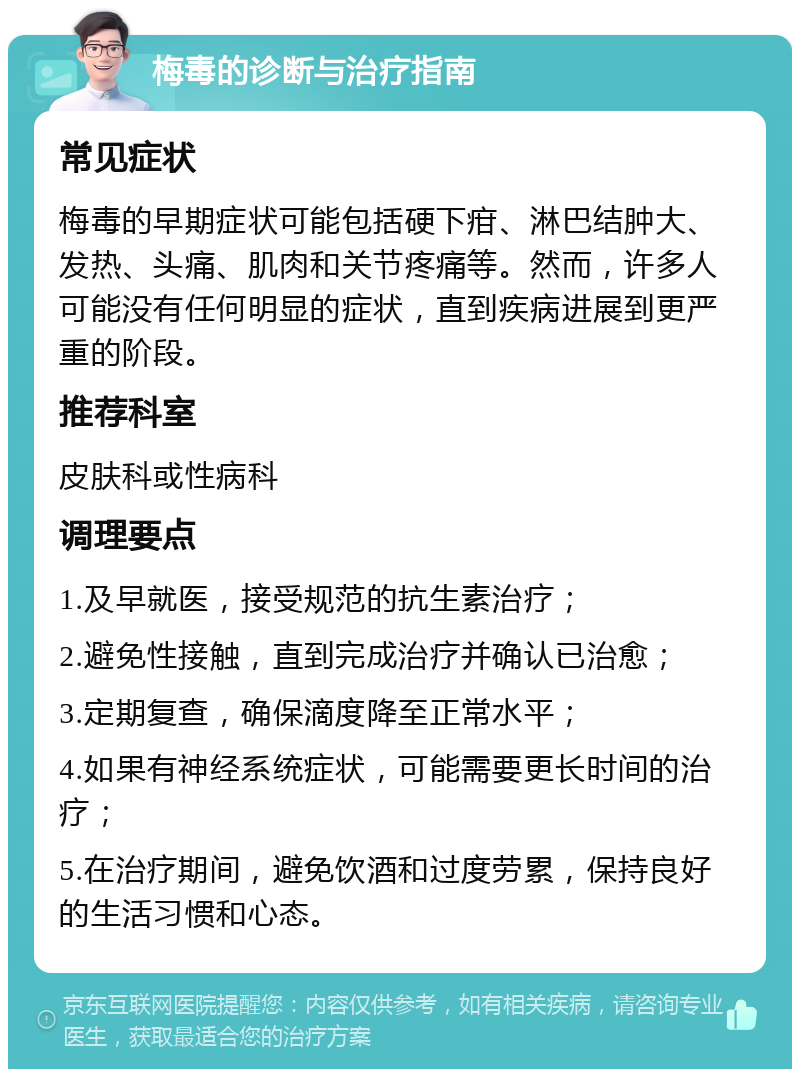 梅毒的诊断与治疗指南 常见症状 梅毒的早期症状可能包括硬下疳、淋巴结肿大、发热、头痛、肌肉和关节疼痛等。然而，许多人可能没有任何明显的症状，直到疾病进展到更严重的阶段。 推荐科室 皮肤科或性病科 调理要点 1.及早就医，接受规范的抗生素治疗； 2.避免性接触，直到完成治疗并确认已治愈； 3.定期复查，确保滴度降至正常水平； 4.如果有神经系统症状，可能需要更长时间的治疗； 5.在治疗期间，避免饮酒和过度劳累，保持良好的生活习惯和心态。