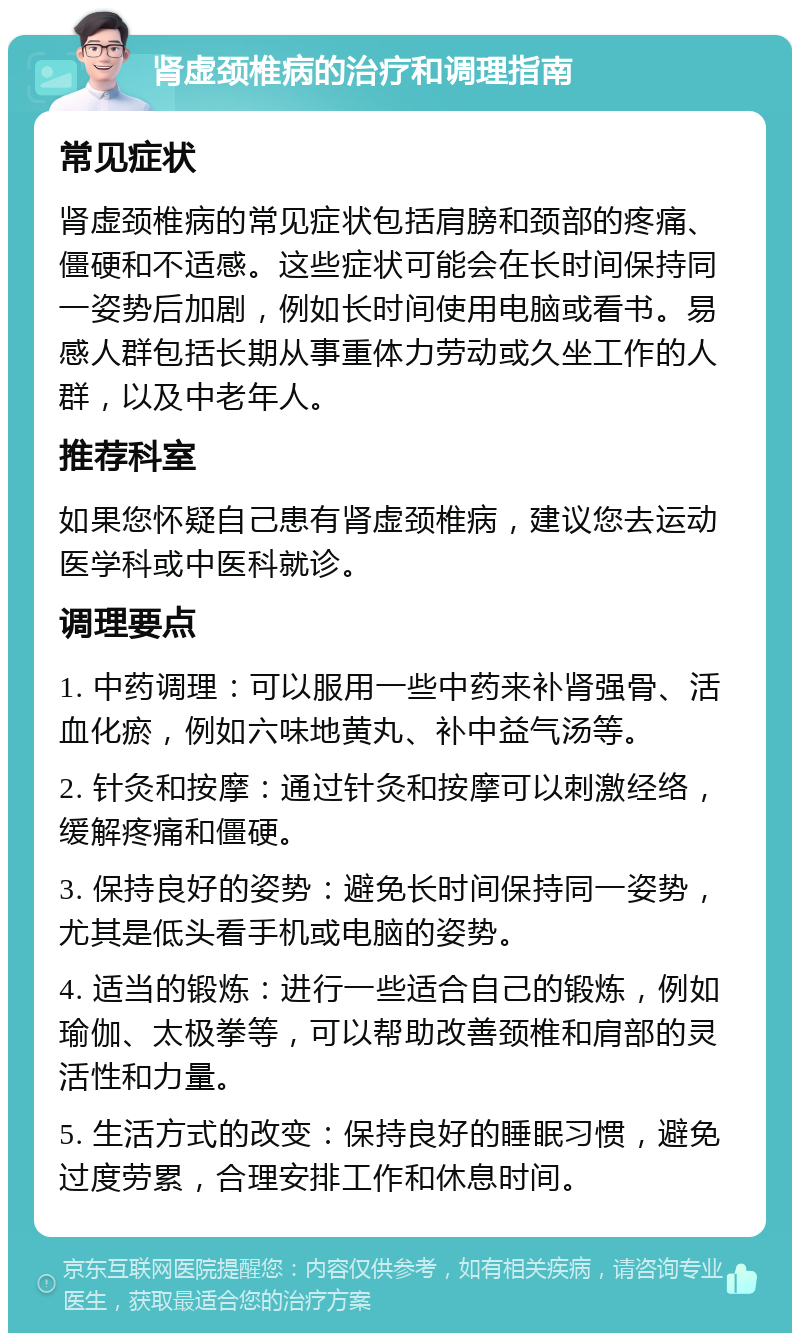 肾虚颈椎病的治疗和调理指南 常见症状 肾虚颈椎病的常见症状包括肩膀和颈部的疼痛、僵硬和不适感。这些症状可能会在长时间保持同一姿势后加剧，例如长时间使用电脑或看书。易感人群包括长期从事重体力劳动或久坐工作的人群，以及中老年人。 推荐科室 如果您怀疑自己患有肾虚颈椎病，建议您去运动医学科或中医科就诊。 调理要点 1. 中药调理：可以服用一些中药来补肾强骨、活血化瘀，例如六味地黄丸、补中益气汤等。 2. 针灸和按摩：通过针灸和按摩可以刺激经络，缓解疼痛和僵硬。 3. 保持良好的姿势：避免长时间保持同一姿势，尤其是低头看手机或电脑的姿势。 4. 适当的锻炼：进行一些适合自己的锻炼，例如瑜伽、太极拳等，可以帮助改善颈椎和肩部的灵活性和力量。 5. 生活方式的改变：保持良好的睡眠习惯，避免过度劳累，合理安排工作和休息时间。