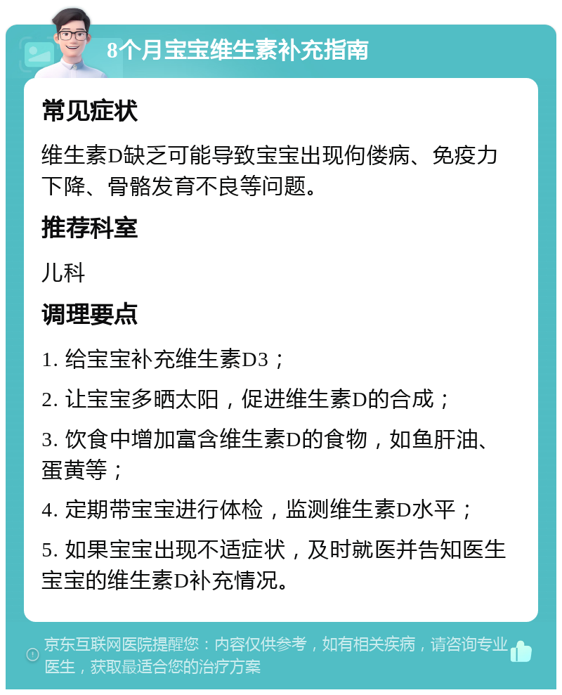 8个月宝宝维生素补充指南 常见症状 维生素D缺乏可能导致宝宝出现佝偻病、免疫力下降、骨骼发育不良等问题。 推荐科室 儿科 调理要点 1. 给宝宝补充维生素D3； 2. 让宝宝多晒太阳，促进维生素D的合成； 3. 饮食中增加富含维生素D的食物，如鱼肝油、蛋黄等； 4. 定期带宝宝进行体检，监测维生素D水平； 5. 如果宝宝出现不适症状，及时就医并告知医生宝宝的维生素D补充情况。