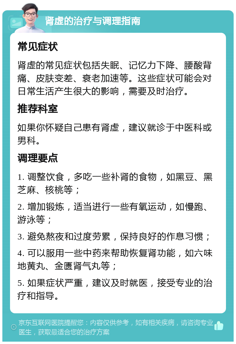 肾虚的治疗与调理指南 常见症状 肾虚的常见症状包括失眠、记忆力下降、腰酸背痛、皮肤变差、衰老加速等。这些症状可能会对日常生活产生很大的影响，需要及时治疗。 推荐科室 如果你怀疑自己患有肾虚，建议就诊于中医科或男科。 调理要点 1. 调整饮食，多吃一些补肾的食物，如黑豆、黑芝麻、核桃等； 2. 增加锻炼，适当进行一些有氧运动，如慢跑、游泳等； 3. 避免熬夜和过度劳累，保持良好的作息习惯； 4. 可以服用一些中药来帮助恢复肾功能，如六味地黄丸、金匮肾气丸等； 5. 如果症状严重，建议及时就医，接受专业的治疗和指导。