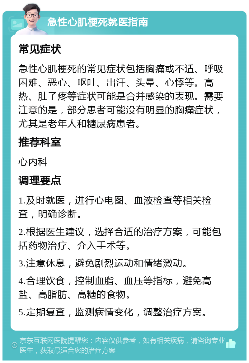 急性心肌梗死就医指南 常见症状 急性心肌梗死的常见症状包括胸痛或不适、呼吸困难、恶心、呕吐、出汗、头晕、心悸等。高热、肚子疼等症状可能是合并感染的表现。需要注意的是，部分患者可能没有明显的胸痛症状，尤其是老年人和糖尿病患者。 推荐科室 心内科 调理要点 1.及时就医，进行心电图、血液检查等相关检查，明确诊断。 2.根据医生建议，选择合适的治疗方案，可能包括药物治疗、介入手术等。 3.注意休息，避免剧烈运动和情绪激动。 4.合理饮食，控制血脂、血压等指标，避免高盐、高脂肪、高糖的食物。 5.定期复查，监测病情变化，调整治疗方案。