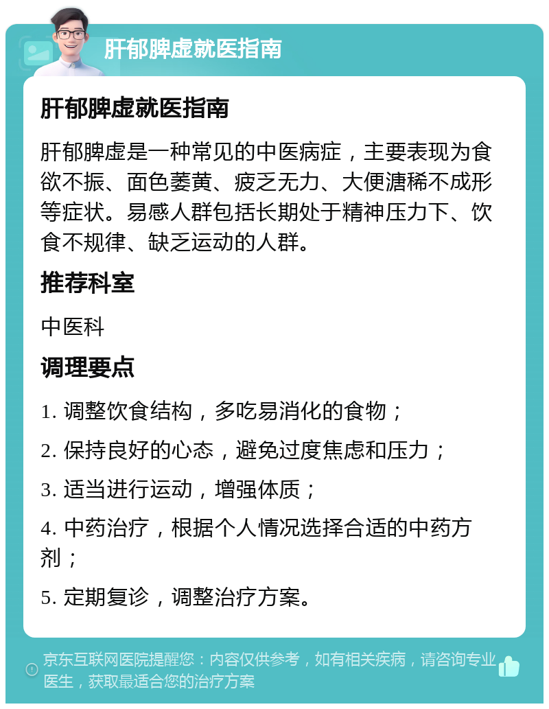 肝郁脾虚就医指南 肝郁脾虚就医指南 肝郁脾虚是一种常见的中医病症，主要表现为食欲不振、面色萎黄、疲乏无力、大便溏稀不成形等症状。易感人群包括长期处于精神压力下、饮食不规律、缺乏运动的人群。 推荐科室 中医科 调理要点 1. 调整饮食结构，多吃易消化的食物； 2. 保持良好的心态，避免过度焦虑和压力； 3. 适当进行运动，增强体质； 4. 中药治疗，根据个人情况选择合适的中药方剂； 5. 定期复诊，调整治疗方案。