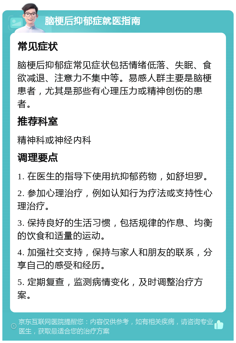 脑梗后抑郁症就医指南 常见症状 脑梗后抑郁症常见症状包括情绪低落、失眠、食欲减退、注意力不集中等。易感人群主要是脑梗患者，尤其是那些有心理压力或精神创伤的患者。 推荐科室 精神科或神经内科 调理要点 1. 在医生的指导下使用抗抑郁药物，如舒坦罗。 2. 参加心理治疗，例如认知行为疗法或支持性心理治疗。 3. 保持良好的生活习惯，包括规律的作息、均衡的饮食和适量的运动。 4. 加强社交支持，保持与家人和朋友的联系，分享自己的感受和经历。 5. 定期复查，监测病情变化，及时调整治疗方案。