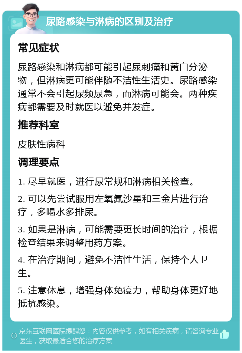 尿路感染与淋病的区别及治疗 常见症状 尿路感染和淋病都可能引起尿刺痛和黄白分泌物，但淋病更可能伴随不洁性生活史。尿路感染通常不会引起尿频尿急，而淋病可能会。两种疾病都需要及时就医以避免并发症。 推荐科室 皮肤性病科 调理要点 1. 尽早就医，进行尿常规和淋病相关检查。 2. 可以先尝试服用左氧氟沙星和三金片进行治疗，多喝水多排尿。 3. 如果是淋病，可能需要更长时间的治疗，根据检查结果来调整用药方案。 4. 在治疗期间，避免不洁性生活，保持个人卫生。 5. 注意休息，增强身体免疫力，帮助身体更好地抵抗感染。