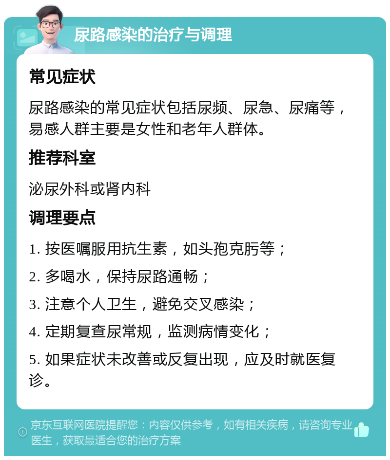 尿路感染的治疗与调理 常见症状 尿路感染的常见症状包括尿频、尿急、尿痛等，易感人群主要是女性和老年人群体。 推荐科室 泌尿外科或肾内科 调理要点 1. 按医嘱服用抗生素，如头孢克肟等； 2. 多喝水，保持尿路通畅； 3. 注意个人卫生，避免交叉感染； 4. 定期复查尿常规，监测病情变化； 5. 如果症状未改善或反复出现，应及时就医复诊。