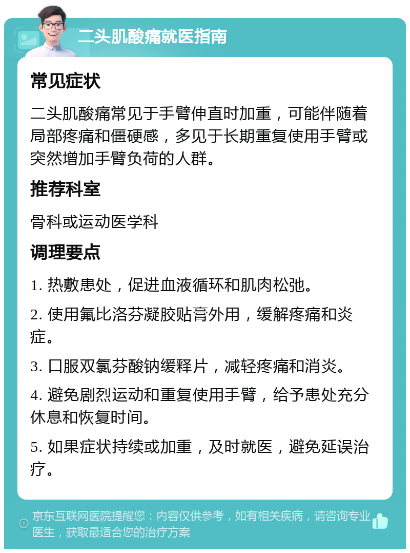 二头肌酸痛就医指南 常见症状 二头肌酸痛常见于手臂伸直时加重，可能伴随着局部疼痛和僵硬感，多见于长期重复使用手臂或突然增加手臂负荷的人群。 推荐科室 骨科或运动医学科 调理要点 1. 热敷患处，促进血液循环和肌肉松弛。 2. 使用氟比洛芬凝胶贴膏外用，缓解疼痛和炎症。 3. 口服双氯芬酸钠缓释片，减轻疼痛和消炎。 4. 避免剧烈运动和重复使用手臂，给予患处充分休息和恢复时间。 5. 如果症状持续或加重，及时就医，避免延误治疗。