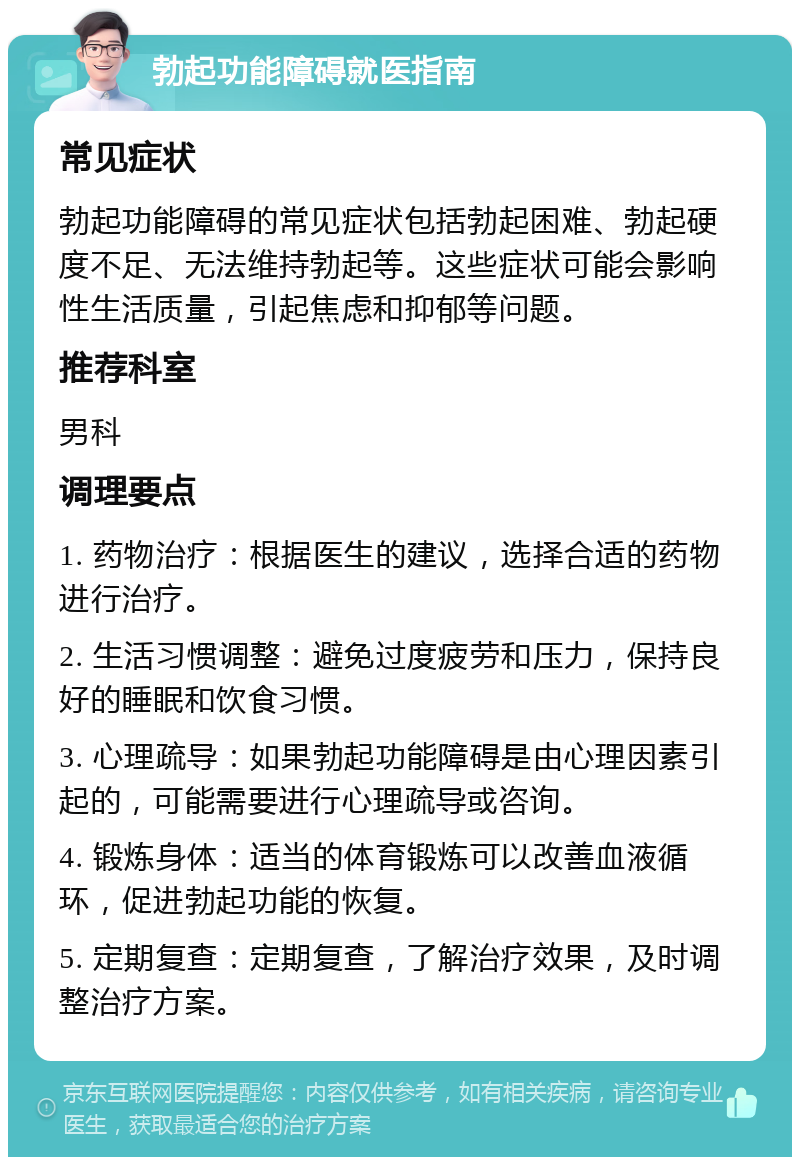 勃起功能障碍就医指南 常见症状 勃起功能障碍的常见症状包括勃起困难、勃起硬度不足、无法维持勃起等。这些症状可能会影响性生活质量，引起焦虑和抑郁等问题。 推荐科室 男科 调理要点 1. 药物治疗：根据医生的建议，选择合适的药物进行治疗。 2. 生活习惯调整：避免过度疲劳和压力，保持良好的睡眠和饮食习惯。 3. 心理疏导：如果勃起功能障碍是由心理因素引起的，可能需要进行心理疏导或咨询。 4. 锻炼身体：适当的体育锻炼可以改善血液循环，促进勃起功能的恢复。 5. 定期复查：定期复查，了解治疗效果，及时调整治疗方案。