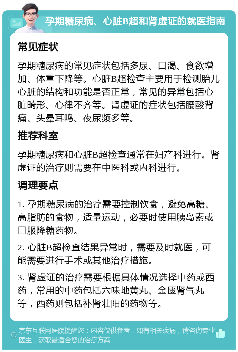 孕期糖尿病、心脏B超和肾虚证的就医指南 常见症状 孕期糖尿病的常见症状包括多尿、口渴、食欲增加、体重下降等。心脏B超检查主要用于检测胎儿心脏的结构和功能是否正常，常见的异常包括心脏畸形、心律不齐等。肾虚证的症状包括腰酸背痛、头晕耳鸣、夜尿频多等。 推荐科室 孕期糖尿病和心脏B超检查通常在妇产科进行。肾虚证的治疗则需要在中医科或内科进行。 调理要点 1. 孕期糖尿病的治疗需要控制饮食，避免高糖、高脂肪的食物，适量运动，必要时使用胰岛素或口服降糖药物。 2. 心脏B超检查结果异常时，需要及时就医，可能需要进行手术或其他治疗措施。 3. 肾虚证的治疗需要根据具体情况选择中药或西药，常用的中药包括六味地黄丸、金匮肾气丸等，西药则包括补肾壮阳的药物等。