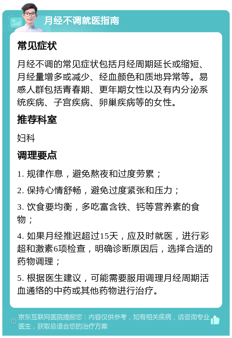 月经不调就医指南 常见症状 月经不调的常见症状包括月经周期延长或缩短、月经量增多或减少、经血颜色和质地异常等。易感人群包括青春期、更年期女性以及有内分泌系统疾病、子宫疾病、卵巢疾病等的女性。 推荐科室 妇科 调理要点 1. 规律作息，避免熬夜和过度劳累； 2. 保持心情舒畅，避免过度紧张和压力； 3. 饮食要均衡，多吃富含铁、钙等营养素的食物； 4. 如果月经推迟超过15天，应及时就医，进行彩超和激素6项检查，明确诊断原因后，选择合适的药物调理； 5. 根据医生建议，可能需要服用调理月经周期活血通络的中药或其他药物进行治疗。