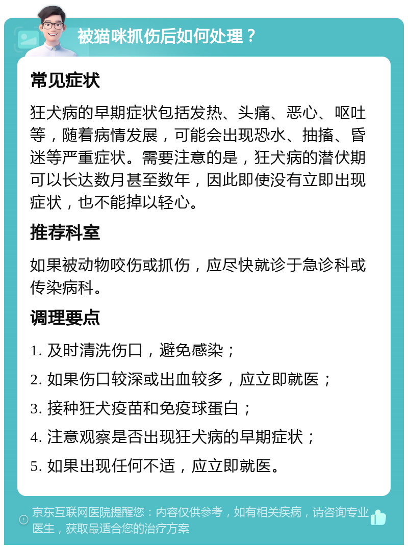 被猫咪抓伤后如何处理？ 常见症状 狂犬病的早期症状包括发热、头痛、恶心、呕吐等，随着病情发展，可能会出现恐水、抽搐、昏迷等严重症状。需要注意的是，狂犬病的潜伏期可以长达数月甚至数年，因此即使没有立即出现症状，也不能掉以轻心。 推荐科室 如果被动物咬伤或抓伤，应尽快就诊于急诊科或传染病科。 调理要点 1. 及时清洗伤口，避免感染； 2. 如果伤口较深或出血较多，应立即就医； 3. 接种狂犬疫苗和免疫球蛋白； 4. 注意观察是否出现狂犬病的早期症状； 5. 如果出现任何不适，应立即就医。