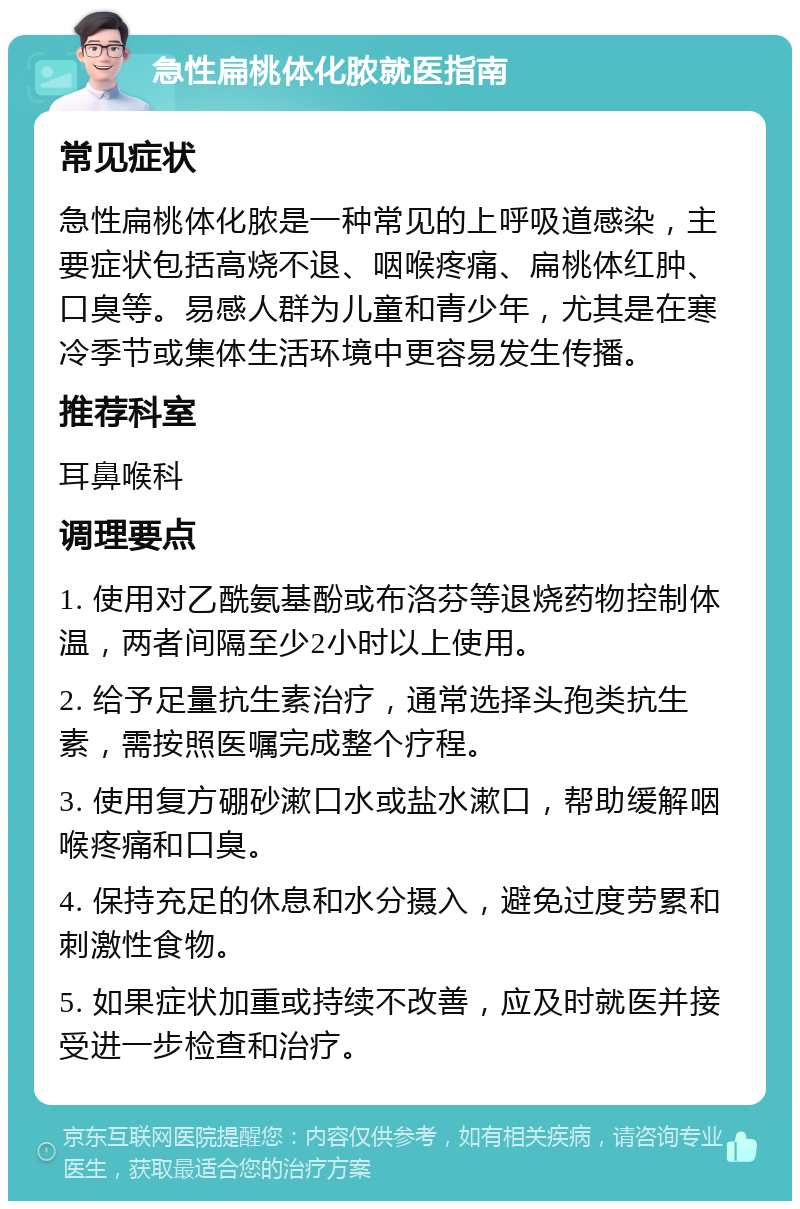 急性扁桃体化脓就医指南 常见症状 急性扁桃体化脓是一种常见的上呼吸道感染，主要症状包括高烧不退、咽喉疼痛、扁桃体红肿、口臭等。易感人群为儿童和青少年，尤其是在寒冷季节或集体生活环境中更容易发生传播。 推荐科室 耳鼻喉科 调理要点 1. 使用对乙酰氨基酚或布洛芬等退烧药物控制体温，两者间隔至少2小时以上使用。 2. 给予足量抗生素治疗，通常选择头孢类抗生素，需按照医嘱完成整个疗程。 3. 使用复方硼砂漱口水或盐水漱口，帮助缓解咽喉疼痛和口臭。 4. 保持充足的休息和水分摄入，避免过度劳累和刺激性食物。 5. 如果症状加重或持续不改善，应及时就医并接受进一步检查和治疗。