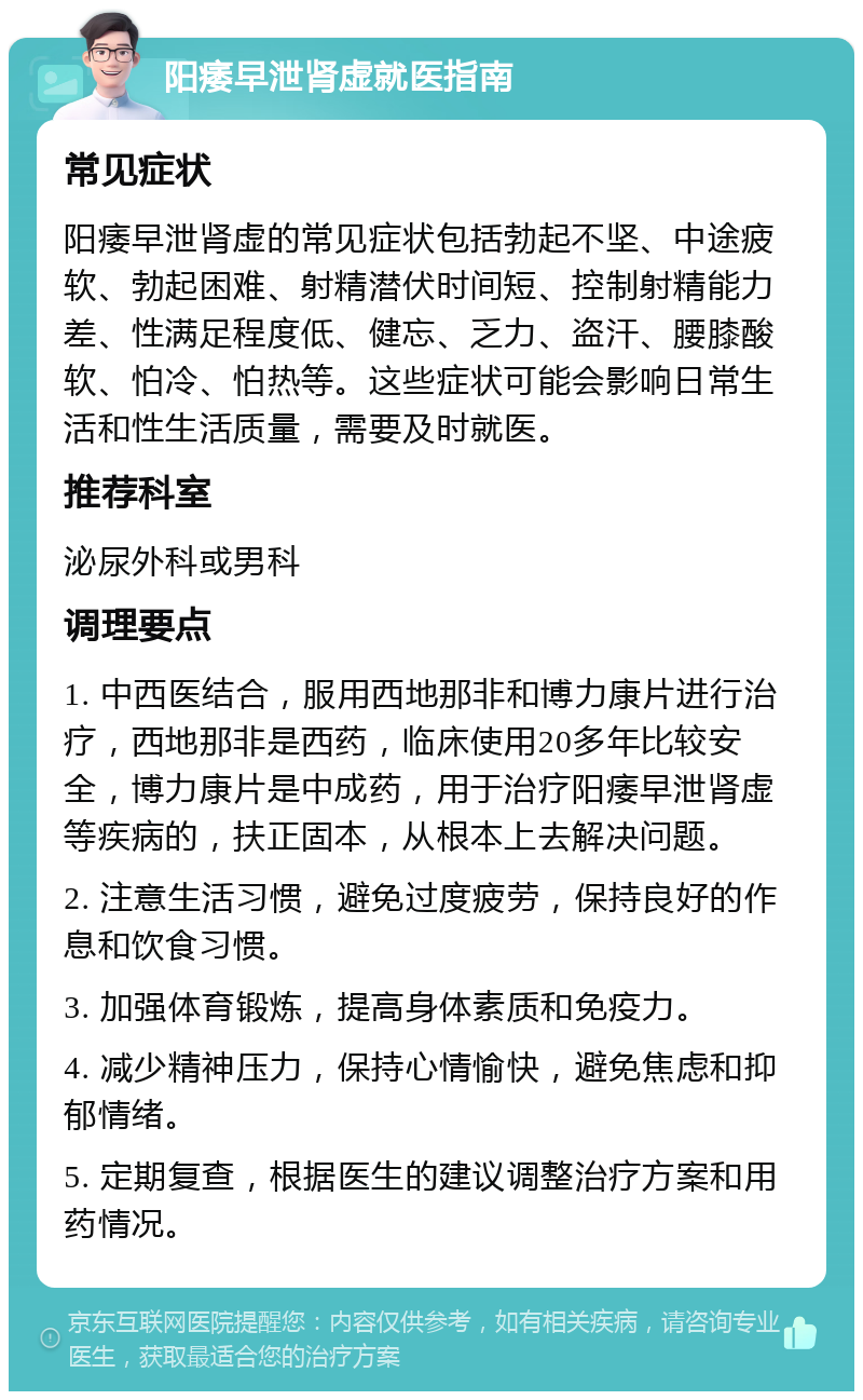 阳痿早泄肾虚就医指南 常见症状 阳痿早泄肾虚的常见症状包括勃起不坚、中途疲软、勃起困难、射精潜伏时间短、控制射精能力差、性满足程度低、健忘、乏力、盗汗、腰膝酸软、怕冷、怕热等。这些症状可能会影响日常生活和性生活质量，需要及时就医。 推荐科室 泌尿外科或男科 调理要点 1. 中西医结合，服用西地那非和博力康片进行治疗，西地那非是西药，临床使用20多年比较安全，博力康片是中成药，用于治疗阳痿早泄肾虚等疾病的，扶正固本，从根本上去解决问题。 2. 注意生活习惯，避免过度疲劳，保持良好的作息和饮食习惯。 3. 加强体育锻炼，提高身体素质和免疫力。 4. 减少精神压力，保持心情愉快，避免焦虑和抑郁情绪。 5. 定期复查，根据医生的建议调整治疗方案和用药情况。