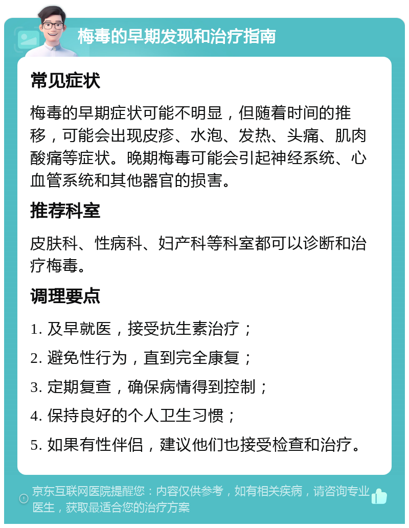 梅毒的早期发现和治疗指南 常见症状 梅毒的早期症状可能不明显，但随着时间的推移，可能会出现皮疹、水泡、发热、头痛、肌肉酸痛等症状。晚期梅毒可能会引起神经系统、心血管系统和其他器官的损害。 推荐科室 皮肤科、性病科、妇产科等科室都可以诊断和治疗梅毒。 调理要点 1. 及早就医，接受抗生素治疗； 2. 避免性行为，直到完全康复； 3. 定期复查，确保病情得到控制； 4. 保持良好的个人卫生习惯； 5. 如果有性伴侣，建议他们也接受检查和治疗。