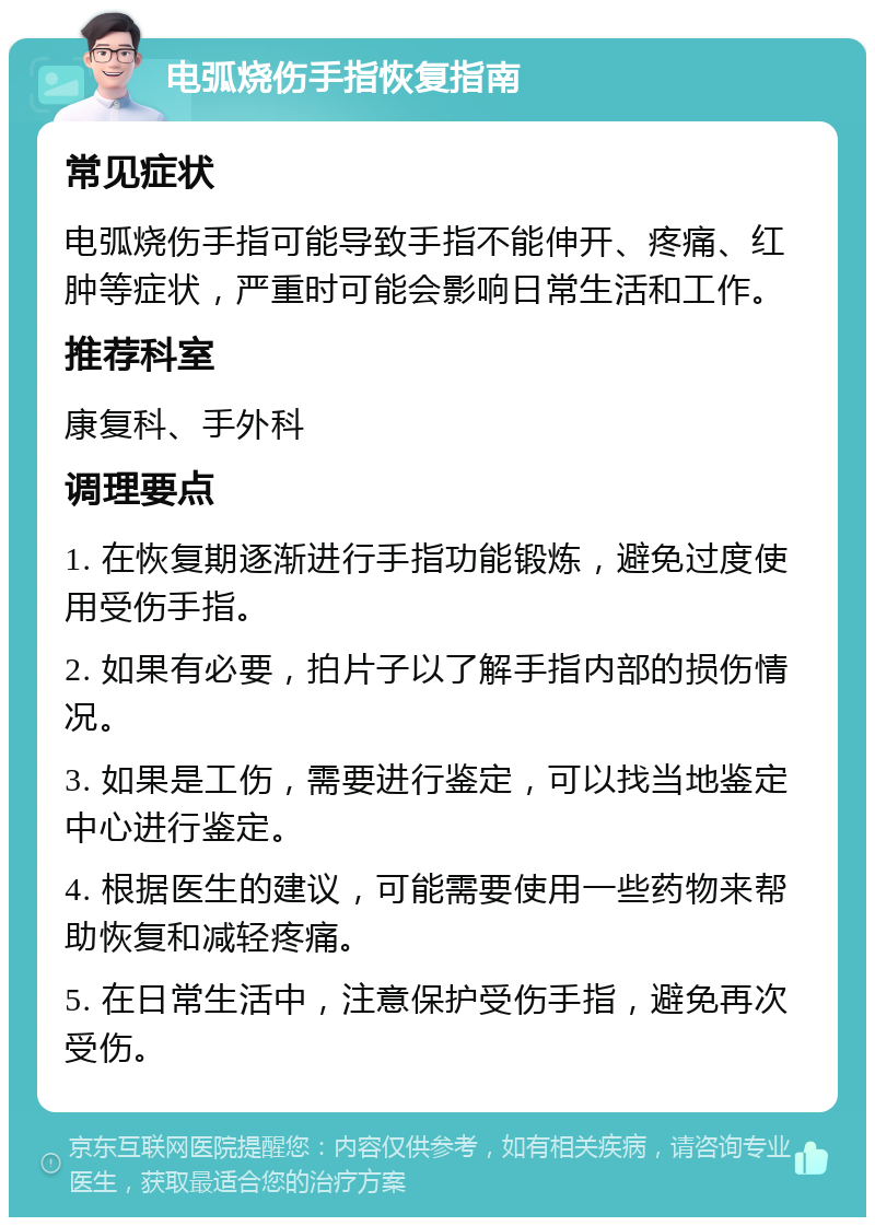 电弧烧伤手指恢复指南 常见症状 电弧烧伤手指可能导致手指不能伸开、疼痛、红肿等症状，严重时可能会影响日常生活和工作。 推荐科室 康复科、手外科 调理要点 1. 在恢复期逐渐进行手指功能锻炼，避免过度使用受伤手指。 2. 如果有必要，拍片子以了解手指内部的损伤情况。 3. 如果是工伤，需要进行鉴定，可以找当地鉴定中心进行鉴定。 4. 根据医生的建议，可能需要使用一些药物来帮助恢复和减轻疼痛。 5. 在日常生活中，注意保护受伤手指，避免再次受伤。