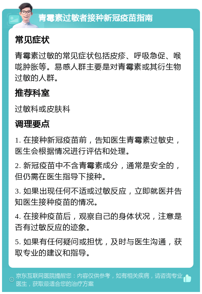 青霉素过敏者接种新冠疫苗指南 常见症状 青霉素过敏的常见症状包括皮疹、呼吸急促、喉咙肿胀等。易感人群主要是对青霉素或其衍生物过敏的人群。 推荐科室 过敏科或皮肤科 调理要点 1. 在接种新冠疫苗前，告知医生青霉素过敏史，医生会根据情况进行评估和处理。 2. 新冠疫苗中不含青霉素成分，通常是安全的，但仍需在医生指导下接种。 3. 如果出现任何不适或过敏反应，立即就医并告知医生接种疫苗的情况。 4. 在接种疫苗后，观察自己的身体状况，注意是否有过敏反应的迹象。 5. 如果有任何疑问或担忧，及时与医生沟通，获取专业的建议和指导。