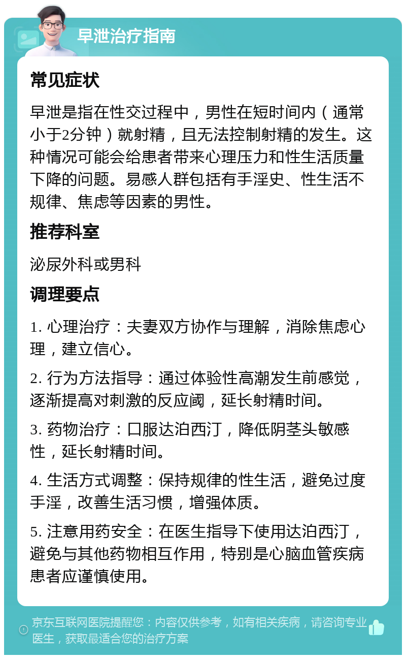 早泄治疗指南 常见症状 早泄是指在性交过程中，男性在短时间内（通常小于2分钟）就射精，且无法控制射精的发生。这种情况可能会给患者带来心理压力和性生活质量下降的问题。易感人群包括有手淫史、性生活不规律、焦虑等因素的男性。 推荐科室 泌尿外科或男科 调理要点 1. 心理治疗：夫妻双方协作与理解，消除焦虑心理，建立信心。 2. 行为方法指导：通过体验性高潮发生前感觉，逐渐提高对刺激的反应阈，延长射精时间。 3. 药物治疗：口服达泊西汀，降低阴茎头敏感性，延长射精时间。 4. 生活方式调整：保持规律的性生活，避免过度手淫，改善生活习惯，增强体质。 5. 注意用药安全：在医生指导下使用达泊西汀，避免与其他药物相互作用，特别是心脑血管疾病患者应谨慎使用。