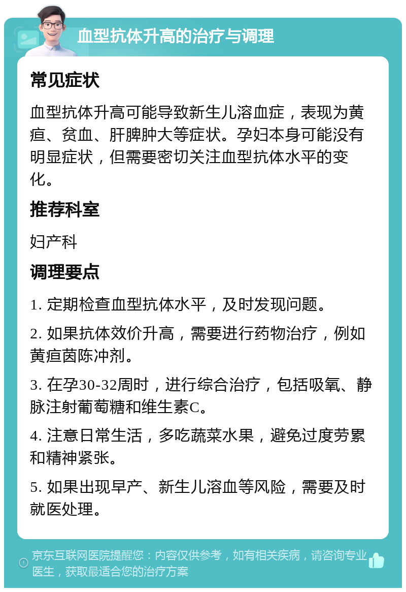 血型抗体升高的治疗与调理 常见症状 血型抗体升高可能导致新生儿溶血症，表现为黄疸、贫血、肝脾肿大等症状。孕妇本身可能没有明显症状，但需要密切关注血型抗体水平的变化。 推荐科室 妇产科 调理要点 1. 定期检查血型抗体水平，及时发现问题。 2. 如果抗体效价升高，需要进行药物治疗，例如黄疸茵陈冲剂。 3. 在孕30-32周时，进行综合治疗，包括吸氧、静脉注射葡萄糖和维生素C。 4. 注意日常生活，多吃蔬菜水果，避免过度劳累和精神紧张。 5. 如果出现早产、新生儿溶血等风险，需要及时就医处理。